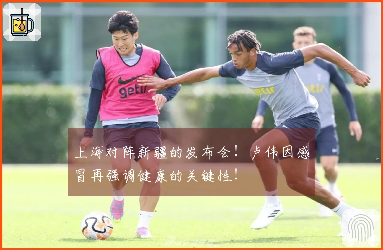 上海对阵新疆的发布会！卢伟因感冒再强调健康的关键性！