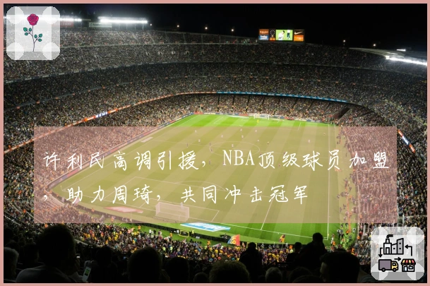 许利民高调引援，NBA顶级球员加盟，助力周琦，共同冲击冠军