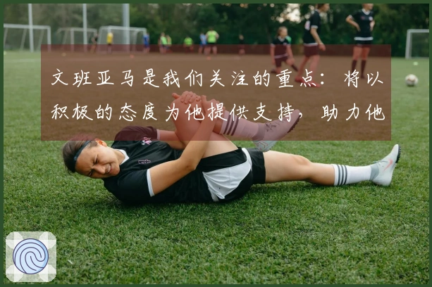 文班亚马是我们关注的重点：将以积极的态度为他提供支持，助力他成为MVP级别的球员