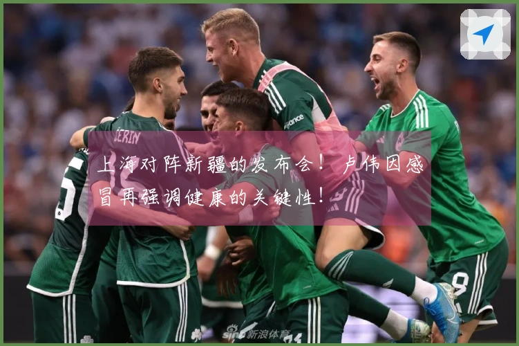 上海对阵新疆的发布会！卢伟因感冒再强调健康的关键性！