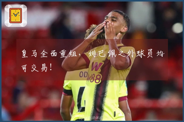 皇马全面重组，姆巴佩之外球员均可交易！